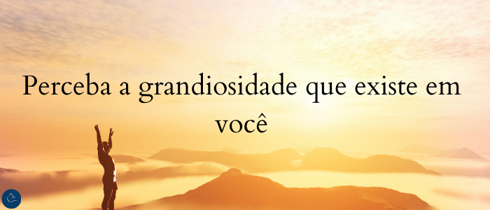 Perceba a grandiosidade que existe em você