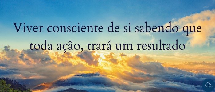 Viver consciente de si sabendo que toda ação, trará um resultado