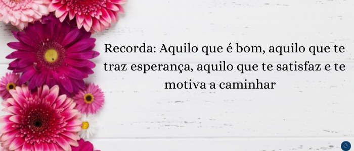 Recorda: Aquilo que é bom, aquilo que te traz esperança, aquilo que te satisfaz e te motiva a caminhar