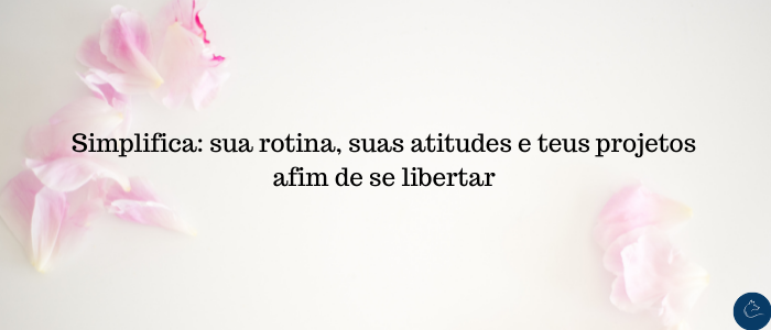 Simplifica sua rotina, suas atitudes e teus projetos afim de se libertar
